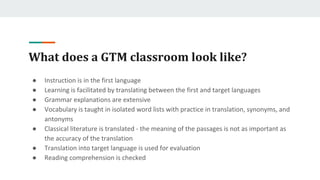 What does a GTM classroom look like?
● Instruction is in the first language
● Learning is facilitated by translating between the first and target languages
● Grammar explanations are extensive
● Vocabulary is taught in isolated word lists with practice in translation, synonyms, and
antonyms
● Classical literature is translated - the meaning of the passages is not as important as
the accuracy of the translation
● Translation into target language is used for evaluation
● Reading comprehension is checked
 