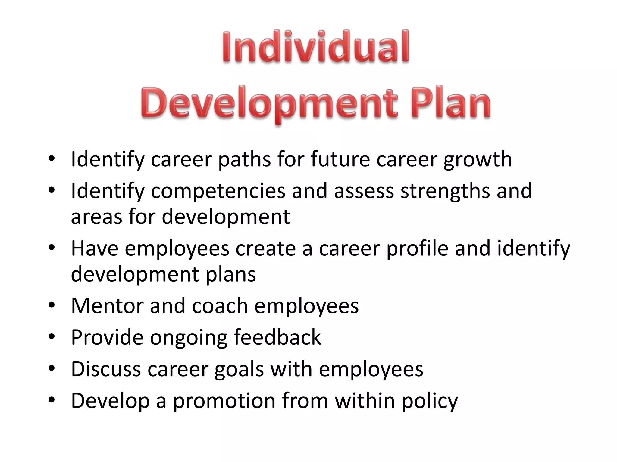 • Identify career paths for future career growth
• Identify competencies and assess strengths and
areas for development
• Have employees create a career profile and identify
development plans
• Mentor and coach employees
• Provide ongoing feedback
• Discuss career goals with employees
• Develop a promotion from within policy
 