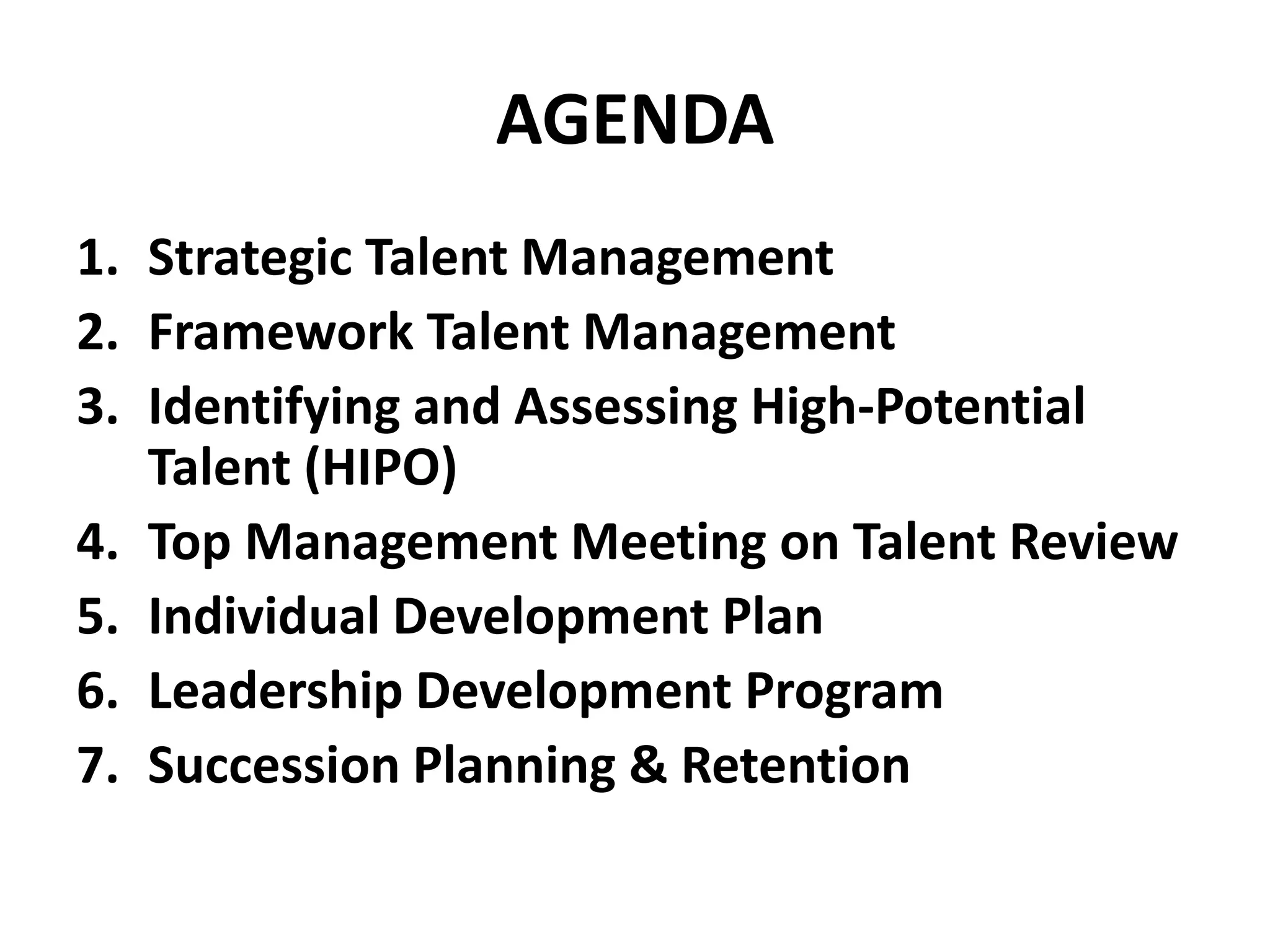 AGENDA
1. Strategic Talent Management
2. Framework Talent Management
3. Identifying and Assessing High-Potential
Talent (HIPO)
4. Top Management Meeting on Talent Review
5. Individual Development Plan
6. Leadership Development Program
7. Succession Planning & Retention
 