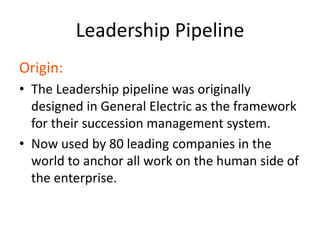 Leadership Pipeline
Origin:
• The Leadership pipeline was originally
designed in General Electric as the framework
for their succession management system.
• Now used by 80 leading companies in the
world to anchor all work on the human side of
the enterprise.
 
