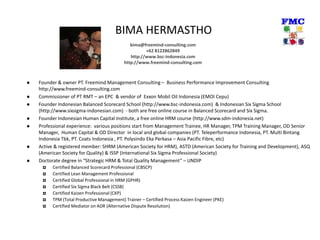 BIMA HERMASTHO
 Founder & owner PT. Freemind Management Consulting – Business Performance Improvement Consulting
http://www.freemind-consulting.com
 Commissioner of PT RMT – an EPC & vendor of Exxon Mobil Oil Indonesia (EMOI Cepu)
 Founder Indonesian Balanced Scorecard School (http://www.bsc-indonesia.com) & Indonesian Six Sigma School
(http://www.sixsigma-indonesian.com) - both are free online course in Balanced Scorecard and Six Sigma.
 Founder Indonesian Human Capital Institute, a free online HRM course (http://www.sdm-indonesia.net)
 Professional experience: various positions start from Management Trainee, HR Manager, TPM Training Manager, OD Senior
Manager, Human Capital & OD Director in local and global companies (PT. Teleperformance Indonesia, PT. Multi Bintang
Indonesia Tbk, PT. Coats Indonesia , PT. Polysindo Eka Perkasa – Asia Pacific Fibre, etc)
 Active & registered member: SHRM (American Society for HRM), ASTD (American Society for Training and Development), ASQ
(American Society for Quality) & ISSP (International Six Sigma Professional Society)
 Doctorate degree in “Strategic HRM & Total Quality Management” – UNDIP
 Certified Balanced Scorecard Professional (CBSCP)
 Certified Lean Management Professional
 Certified Global Professional in HRM (GPHR)
 Certified Six Sigma Black Belt (CSSB)
 Certified Kaizen Professional (CKP)
 TPM (Total Productive Management) Trainer – Certified Process Kaizen Engineer (PKE)
 Certified Mediator on ADR (Alternative Dispute Resolution)
bima@freemind-consulting.com
+62 8122862849
http://www.bsc-indonesia.com
http://www.freemind-consulting.com
 