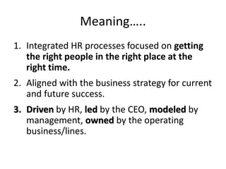 Meaning…..
1. Integrated HR processes focused on getting
the right people in the right place at the
right time.
2. Aligned with the business strategy for current
and future success.
3. Driven by HR, led by the CEO, modeled by
management, owned by the operating
business/lines.
 