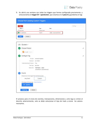 Mabel Rodriguez - @enielbam 11
9. Se abrirá una ventana con todas los triggers que hemos configurado previamente, y
seleccionamos el trigger EV – openScreen, que creamos en el paso 4 y guardamos el tag:
El proceso para el envio de eventos, transacciones, dimensiones u otro tag es similar al
descrito anteriormente, solo se debe seleccionar el tipo de track y enviar los valores
necesarios.
 