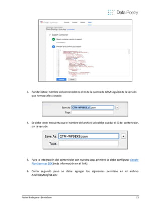 Mabel Rodriguez - @enielbam 13
3. Por defectoel nombre del contenedoresel IDde la cuentade GTM seguidode laversión
que hemosseleccionado:
4. Se debe teneren cuentaque el nombre del archivosolodebe quedarel IDdel contenedor,
sin la versión:
5. Para la integración del contenedor con nuestra app, primero se debe configurar Google
Play Services SDK (más información en el link).
6. Como segundo paso se debe agregar los siguientes permisos en el archivo
AndroidManifest.xml
 
