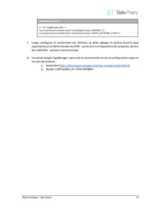 Mabel Rodriguez - @enielbam 14
AndroidManifest.xml
<!-- For TagManager SDK -->
<uses-permissionandroid:name="android.permission.INTERNET" />
<uses-permissionandroid:name="android.permission.ACCESS_NETWORK_STATE" />
7. Luego configurar el contenedor por defecto: se debe agregar el archivo binario (que
exportamos enel administradorde GTM – punto2) enel repositorio del proyecto, dentro
del subfolder <project-root>/res/raw.
8. InicializarGoogle TagManager, para esto se recomienda revisar la configuración según la
versión de Android.
a. Androidv4 https://developers.google.com/tag-manager/android/v4/
b. Donde:CONTAINER_ID= GTM–WP9BX9
 