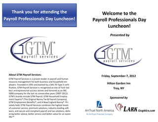 About GTM Payroll Services: 
GTM Payroll Services is a proven leader in payroll and human 
resource management for both business and household em‐
ployers. Founded in 1991 and backed by a SAS‐70 Type II cer ‐
ﬁca on, GTM Payroll Services is recognized as one of Tech Val‐
ley’s entrepreneurial success stories and honored as an INC. 
5000 company for the last six consecu ve years (2007‐2012). 
GTM’s brands include GTM Payroll, GTM Household Employ‐
ment Experts® (The Original Nanny Tax & Payroll Company), 
GTM Employment Beneﬁts®, and A New England Nanny®. Pri‐
vately held, GTM Payroll Services combines the highest levels 
of customer service, premium solu ons, industry‐leading so ‐
ware, and secure and compliant payroll and tax solu ons, deliv‐
ering be er advice, be er service and be er value for an easier 
life!™ 
Thank you for a ending the
Payroll Professionals Day Luncheon!
Welcome to the
Payroll Professionals Day
Luncheon!
Presented by 
Friday, September 7, 2012
Hilton Garden Inn
Troy, NY
Sponsored by 
 