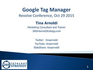 1
Google Tag Manager
Revolve Conference, Oct 29 2015
Tina Arnoldi
Marketing Consultant and Trainer
360InternetStrategy.com
Twitter: tinaarnoldi
YouTube: tinaarnoldi
SlideShare: tinaarnoldi
 