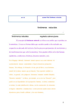2
fenómenos naturales regalado cabrera joana
ucv cis examen final-fenómenos naturales
fenómenos naturales
El concepto de fenómeno natural se refiere a un cambio que se produce en
la naturaleza. A veces se forman daños que suceden cuando se ha realizado una
ocupación no adecuada del territorio. Son los procesos permanentes de movimientos y
de transformaciones que sufre la naturaleza. Estos pueden influir en la vida humana
(epidemias, condiciones climáticas, desastres naturales, etc).
En el lenguaje informal, fenómeno natural aparece casi como sinónimo de
acontecimiento inusual, sorprendente o bajo la desastrosa perspectiva
humana. Sin embargo, la formación de una gota de lluvia es un fenómeno
natural de la misma manera que un huracán. Esta expresión también se
refiere, en general, a los peligrosos fenómenos naturales también llamados
"desastres naturales". La lluvia, por ejemplo, no es en sí un "desastre", pero
puede ser así dependiendo de la perspectiva humana, si ciertas condiciones
se reúnen. La mala planificación urbana, con la construcción de estructuras
en lugares vulnerables a inundaciones u otras personas puede causar efectos
desastrosos para el medio ambiente y los seres humanos.
 