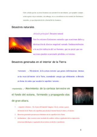 3
Cabe señalar que las acciones humanas (un automóvil en movimiento, por ejemplo) siempre
están sujetas a leyes naturales, sin embargo, no se consideran en este sentido,los fenómenos
naturales, ya que dependen de la voluntad de los humanos.
Desastres naturales
Artículo principal: Desastre natural
Son los mismos fenómenos naturales que ocasionan daños y
destrucción de diversa magnitud sumado fundamentalmente
a la acción indirecta del ser humano, que no prevé que sus
acciones pueden ocasionarle pérdidas a sí mismo.
Desastres generados en el interior de la Tierra
-terremoto .- Movimiento de la corteza terrestre que genera deformaciones intensas
en las rocas del interior de la Tierra, acumulando energía que súbitamente es liberada
en forma de ondas que sacuden la superficie terrestre .
-maremoto .- Movimiento de la corteza terrestre en
el fondo del océano, formando y propagando olas
de gran altura.
1. - erupción volcánica .- Es el paso del material (magma o lava), cenizas y gases
del interior de la Tierra a la superficie pasa desde el interior hasta el cráter y el exterior.
2. Desastres generados porprocesos dinámicos de la superficie de la Tierra
3. deslizamiento .-Que ocurren como resultado de cambios súbitos o graduales de la composición,
estructura,hidrología o vegetación de un terreno en declive o pendiente.
 