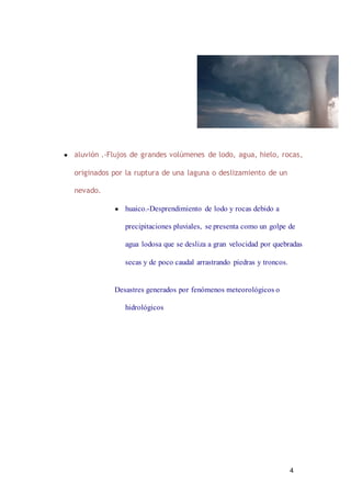 4
● aluvión .-Flujos de grandes volúmenes de lodo, agua, hielo, rocas,
originados por la ruptura de una laguna o deslizamiento de un
nevado.
● huaico.-Desprendimiento de lodo y rocas debido a
precipitaciones pluviales, se presenta como un golpe de
agua lodosa que se desliza a gran velocidad por quebradas
secas y de poco caudal arrastrando piedras y troncos.
Desastres generados por fenómenos meteorológicos o
hidrológicos
 