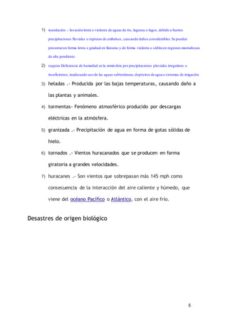 5
1) inundación .- Invasión lenta o violenta de aguas de río, lagunas o lagos, debido a fuertes
precipitaciones fluviales o rupturas de embalses, causando daños considerables.Se pueden
presentaren forma lenta o gradual en llanuras y de forma violenta o súbita en regiones montañosas
de alta pendiente.
2) sequías Deficiencia de humedad en la atmósfera por precipitaciones pluviales irregulares o
insuficientes, inadecuado uso de las aguas subterráneas,depósitos de agua o sistemas de irrigación.
3) heladas .- Producida por las bajas temperaturas, causando daño a
las plantas y animales.
4) tormentas- Fenómeno atmosférico producido por descargas
eléctricas en la atmósfera.
5) granizada .- Precipitación de agua en forma de gotas sólidas de
hielo.
6) tornados .- Vientos huracanados que se producen en forma
giratoria a grandes velocidades.
7) huracanes .- Son vientos que sobrepasan más 145 mph como
consecuencia de la interacción del aire caliente y húmedo, que
viene del océano Pacífico o Atlántico, con el aire frío.
Desastres de origen biológico
 