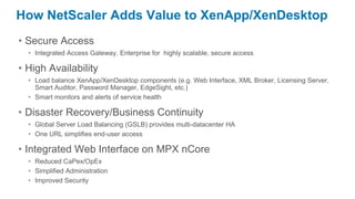 How NetScaler Adds Value to XenApp/XenDesktop
• Secure Access
  • Integrated Access Gateway, Enterprise for highly scalable, secure access

• High Availability
  • Load balance XenApp/XenDesktop components (e.g. Web Interface, XML Broker, Licensing Server,
    Smart Auditor, Password Manager, EdgeSight, etc.)
  • Smart monitors and alerts of service health

• Disaster Recovery/Business Continuity
  • Global Server Load Balancing (GSLB) provides multi-datacenter HA
  • One URL simplifies end-user access

• Integrated Web Interface on MPX nCore
  • Reduced CaPex/OpEx
  • Simplified Administration
  • Improved Security
 