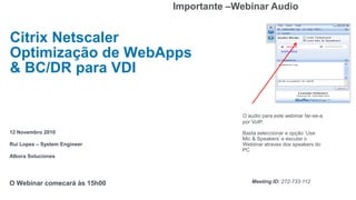 Importante –Webinar Audio


Citrix Netscaler
Optimização de WebApps
& BC/DR para VDI


                                           O audio para este webinar far-se-a
                                           por VoIP.
12 Novembro 2010                           Basta seleccionar a opção „Use
                                           Mic & Speakers‟ e escutar o
Rui Lopes – System Engineer                Webiinar atraves dos speakers do
                                           PC
Albora Soluciones




O Webinar comecará às 15h00                   Meeting ID: 272-733-112
 