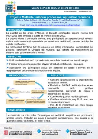 Un any de Pla de salut, un esforç col·lectiu
30 de novembre – 1 de desembre 2012
Projecte Multisite: millorar processos, optimitzar recursos
Autors: Calvente Martín, C.; Camañes García, N.; del Río Pahissa, Mª V.;
Depares López, J M.; Rafecas Ruiz, M.
Email: ccalvente.cp.ics@gencat.cat ; ncamanes.cp.ics@gencat.cat
INTRODUCCIÓ
La qualitat en les àrees d’Atenció al Ciutadà certificades segons Norma ISO
9001:2208 està arrelada a Costa de Ponent des del 2003.
La creació d’una Consultoria interna, amb participació de personal propi, revisa i
unifica la documentació necessària per assolir una certificació comuna de totes les
unitats certificades.
L d ió t it i l (2011) i f d’ li ió i lid ió d l
La reordenació territorial (2011) requereix un esforç d’ampliació i consolidació del
projecte, constituint la Direcció del multisite, que vetllarà pel manteniment del
sistema sota paràmetres de la norma.
Unificar criteris d’actuació i procediments, consolidar i evolucionar la metodologia.
OBJECTIUS
Facilitar eines i coneixements i afavorir el treball col·laboratiu i en equip.
Aconseguir una participació activa del personal de gestió i serveis en el
desplegament del projecte d’acreditació dels equips.
RESULTATS
METODOLOGIA
Posada en marxa noves implantacions
Formació ISO coordinadors
Tutorització del projecte
Auditoria externa
APPLUS
Elaboració del programa i
presentació del projecte
Direcció multisite
A partir 1er trimestre 2012
Juny 2012 Gener- febrer 2012
 Consens i publicació de 19 procediments
adaptats al territori.
 Revisió en 28 EAP certificats d’aspectes
relacionats amb política
mediambiental, prevenció de riscos i
APPLUS presentació del projecte
Coordinació grups de treball:
Unificació procediments territorials
Publicació a l’aplicació informàtica
Abril- juny 2012 Març- juny 2012
seguretat del pacient.
 Comitès de qualitat multidisciplinaris.
 Certificació Multisite juny 2012 amb una
no conformitat menor.
 Inici de la implantació als nous equips
pendents de certificar
Realització auditories internes
Correcció de les desviacions
pendents de certificar.
CONCLUSIONS
L’experiència va més enllà d’aconseguir un certificat; simplificar els processos,
unificar criteris, treballar en equip i compartir coneixements. Ens acosta a la
qualitat; i aplicar la millora, a l’excel·lència.
Organitza:
 