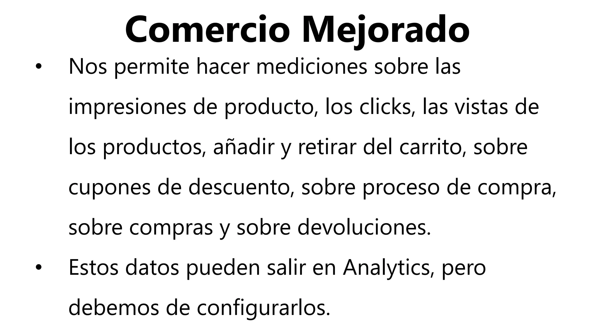 Comercio Mejorado
• Nos permite hacer mediciones sobre las
impresiones de producto, los clicks, las vistas de
los productos, añadir y retirar del carrito, sobre
cupones de descuento, sobre proceso de compra,
sobre compras y sobre devoluciones.
• Estos datos pueden salir en Analytics, pero
debemos de configurarlos.
 