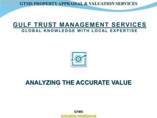 GTMS PROPERTY APPRAISAL & VALUATION SERVICES



GULF TRUST MANAGEMENT SERVICES
 GLOBAL KNOWLEDGE WITH LOCAL EXPERTISE




   ANALYZING THE ACCURATE VALUE



                       GTMS
                www.gtms-valuations.ae
 
