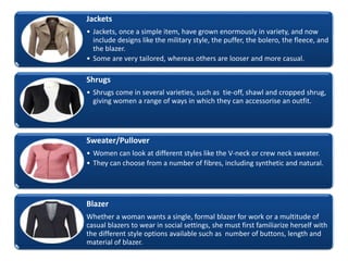 Jackets
• Jackets, once a simple item, have grown enormously in variety, and now
include designs like the military style, the puffer, the bolero, the fleece, and
the blazer.
• Some are very tailored, whereas others are looser and more casual.
Shrugs
• Shrugs come in several varieties, such as tie-off, shawl and cropped shrug,
giving women a range of ways in which they can accessorise an outfit.
Sweater/Pullover
• Women can look at different styles like the V-neck or crew neck sweater.
• They can choose from a number of fibres, including synthetic and natural.
Blazer
Whether a woman wants a single, formal blazer for work or a multitude of
casual blazers to wear in social settings, she must first familiarize herself with
the different style options available such as number of buttons, length and
material of blazer.
 