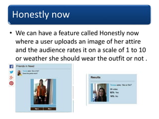 Honestly now
• We can have a feature called Honestly now
where a user uploads an image of her attire
and the audience rates it on a scale of 1 to 10
or weather she should wear the outfit or not .
 