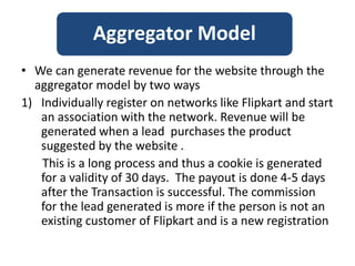 • We can generate revenue for the website through the
aggregator model by two ways
1) Individually register on networks like Flipkart and start
an association with the network. Revenue will be
generated when a lead purchases the product
suggested by the website .
This is a long process and thus a cookie is generated
for a validity of 30 days. The payout is done 4-5 days
after the Transaction is successful. The commission
for the lead generated is more if the person is not an
existing customer of Flipkart and is a new registration
Aggregator Model
 