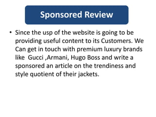 • Since the usp of the website is going to be
providing useful content to its Customers. We
Can get in touch with premium luxury brands
like Gucci ,Armani, Hugo Boss and write a
sponsored an article on the trendiness and
style quotient of their jackets.
Sponsored Review
 