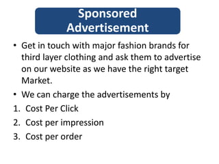 • Get in touch with major fashion brands for
third layer clothing and ask them to advertise
on our website as we have the right target
Market.
• We can charge the advertisements by
1. Cost Per Click
2. Cost per impression
3. Cost per order
Sponsored
Advertisement
 