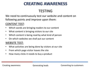 TESTING
We need to continuously test our website and content on
following points and improve upon them:
CONTENT TEST:
• Which words are bringing readers to our content
• What content is bringing visitors to our site
• Which content is being read by what kind of person
• On which websites we shall put our content
WEBSITE TEST:
• What activities are being done by visitors at our site
• From which page visitor leaves the site
• How many clicks it needs to buy a product
Creating awareness Generating leads Converting to customers
 