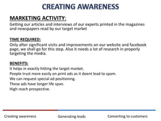 MARKETING ACTIVITY:
Getting our articles and interviews of our experts printed in the magazines
and newspapers read by our target market
TIME REQUIRED:
Only after significant visits and improvements on our website and facebook
page, we shall go for this step. Also it needs a lot of research in properly
targeting the media.
BENEFITS:
It helps in exactly hitting the target market.
People trust more easily on print ads as it doent lead to spam.
We can request special ad positioning.
These ads have longer life span.
High reach prospective.
Converting to customersCreating awareness Generating leads
 