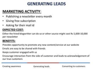 MARKETING ACTIVITY:
• Publishing a newsletter every month
• Giving free subscription
• Asking for their mail id
EXPECTED COST:
Either the hired blogwritter can do so or other source might cost Rs 5,000-10,000
per newsletter
BENEFITS:
Provides opportunity to promote any new content/service at our website
Emails are easy to be shared with friends
Keeps customer engaged with us
Encourage interaction from the side of customer and leads to acknowledgement of
our true customers
Converting to customersCreating awareness Generating leads
 