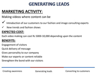 MARKETING ACTIVITY:
Making videos where content can be
 Introduction of our customers to our fashion and image consulting experts
 New trends and fashion shows
EXPECTED COST:
Each video making can cost Rs 5000-10,000 depending upon the content
BENEFITS:
Engagement of visitors
Quick delivery of message
Gives personality to our company
Make our experts or content reliable
Strenghten the bond with our visitors
Converting to customersCreating awareness Generating leads
 