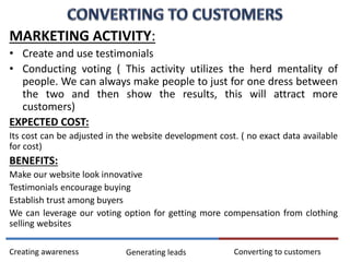 MARKETING ACTIVITY:
• Create and use testimonials
• Conducting voting ( This activity utilizes the herd mentality of
people. We can always make people to just for one dress between
the two and then show the results, this will attract more
customers)
EXPECTED COST:
Its cost can be adjusted in the website development cost. ( no exact data available
for cost)
BENEFITS:
Make our website look innovative
Testimonials encourage buying
Establish trust among buyers
We can leverage our voting option for getting more compensation from clothing
selling websites
Converting to customersCreating awareness Generating leads
 