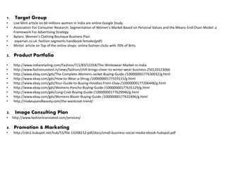 1. Target Group
• Live Mint article on 60 millions women in India are online:Google Study
• Association For Consumer Research: Segmentation of Women's Market Based on Personal Values and the Means-End Chain Model: a
Framework For Advertising Strategy.
• Bplans :Women's Clothing Boutique Business Plan.
• experian.co.uk :fashion segments handbook females(pdf)
• Mintel article on Top of the online shops: online fashion clicks with 70% of Brits
2. Product Portfolio
• http://www.indiaretailing.com/Fashion/7/1/83/12318/The-Wintewear-Market-in-India
• http://www.fashionunited.in/news/fashion/chill-brings-cheer-to-winter-wear-business-250120123066
• http://www.ebay.com/gds/The-Complete-Womens-Jacket-Buying-Guide-/10000000177630032/g.html
• http://www.ebay.com/gds/How-to-Wear-a-Shrug-/10000000177319115/g.html
• http://www.ebay.com/gds/Your-Guide-to-Buying-Hoodies-From-Ebay-/10000000177206448/g.html
• http://www.ebay.com/gds/Womens-Poncho-Buying-Guide-/10000000177631129/g.html
• http://www.ebay.com/gds/Long-Coat-Buying-Guide-/10000000177629946/g.html
• http://www.ebay.com/gds/Womens-Blazer-Buying-Guide-/10000000177632496/g.html
• http://makeupandbeauty.com/the-waistcoat-trend/
3. Image Consulting Plan
• http://www.fashiontranslated.com/services/
4. Promotion & Marketing
• http://cdn2.hubspot.net/hub/53/file-13208212-pdf/docs/small-business-social-media-ebook-hubspot.pdf
 