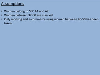 Assumptions
• Women belong to SEC A1 and A2.
• Women between 32-50 are married.
• Only working and e-commerce using women between 40-50 has been
taken.
 