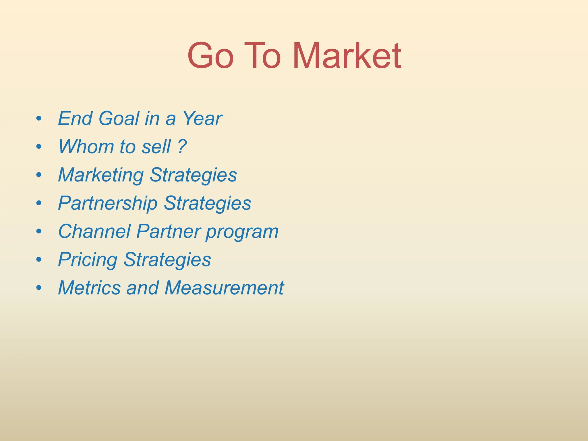 • End Goal in a Year
• Whom to sell ?
• Marketing Strategies
• Partnership Strategies
• Channel Partner program
• Pricing Strategies
• Metrics and Measurement
Go To Market
 