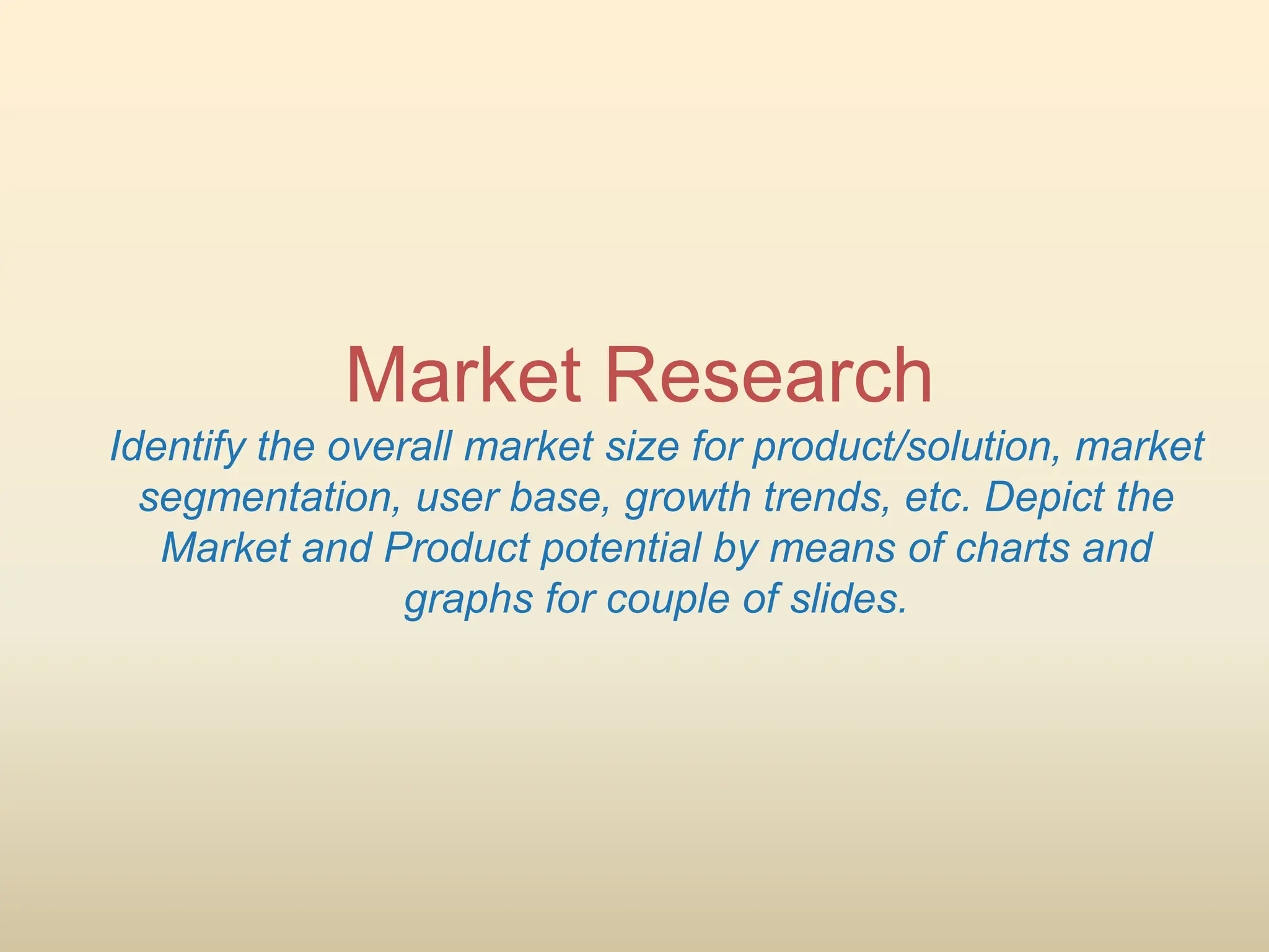 Market Research
Identify the overall market size for product/solution, market
segmentation, user base, growth trends, etc. Depict the
Market and Product potential by means of charts and
graphs for couple of slides.
 