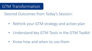 Desired Outcomes from Today’s Session:
• Understand key GTM Tools in the GTM Toolkit
• Rethink your GTM strategy and action plan
GTM Transformation
• Know how and when to use them
 