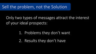 Sell the problem, not the Solution
1. Problems they don’t want
2. Results they don’t have
Only two types of messages attract the interest
of your ideal prospects:
 