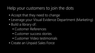 • Accept that they need to change
• Leverage your Visual Evidence Department (Marketing)
• Build a library of:
• Customer References
• Customer success stories
• Customer Video testimonials
• Create an Unpaid Sales Force
Help your customers to join the dots
 