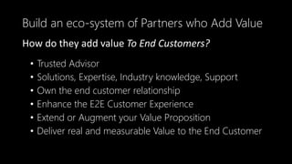 • Trusted Advisor
• Solutions, Expertise, Industry knowledge, Support
• Own the end customer relationship
• Enhance the E2E Customer Experience
• Extend or Augment your Value Proposition
• Deliver real and measurable Value to the End Customer
Build an eco-system of Partners who Add Value
How do they add value To End Customers?
 
