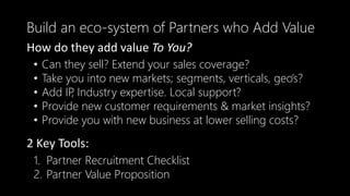 • Can they sell? Extend your sales coverage?
• Take you into new markets; segments, verticals, geo’s?
• Add IP, Industry expertise. Local support?
• Provide new customer requirements & market insights?
• Provide you with new business at lower selling costs?
Build an eco-system of Partners who Add Value
How do they add value To You?
1. Partner Recruitment Checklist
2. Partner Value Proposition
2 Key Tools:
 