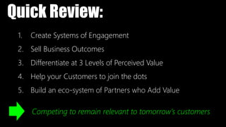 1. Create Systems of Engagement
2. Sell Business Outcomes
3. Differentiate at 3 Levels of Perceived Value
4. Help your Customers to join the dots
5. Build an eco-system of Partners who Add Value
Quick Review:
Competing to remain relevant to tomorrow’s customers
 