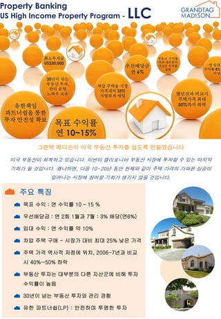 Property Banking

US High Income Property Program -

최소투자금
US$30,000

30년이 넘는
부동산 투자,
관리 운영
노하우 보유

유한책임
파트너쉽을 통한
투자 안전성 확보

LLC

우선배당금
연 6%

부동산 수익률
다른 대부분의
자산군 수익률
상회

차압 주택을 시장
가격대비 25%
저렴하게 매입

연 임대
수익률 8%
이상

몇년전과 비교시
주택가격 최대
50%까지 하락

목표 수익률
연 10~15%

그랜택 메디슨이 미국 부동산 투자를 쉽도록 만들었습니다
미국 부동산이 회복하고 있습니다. 이번이 캘리포니아 부동산 시장에 투자할 수 있는 마지막
기회가 될 것입니다. 왜냐하면, 다음 10~20년 동안 현재와 같이 주택 가격의 가파른 상승이
일어나는 시장에 참여할 기회가 생기지 않을 것입니다.

주요 특징
목표 수익 : 연 수익률 10 – 15 %
우선배당금 : 연 2회 1월과 7월 : 3% 배당(연6%)
임대 수익 : 연 수익률 약 10%
차압 주택 구매 - 시장가 대비 최대 25% 낮은 가격
주택 가격 역사적 저점에 위치, 2006-7년과 비교
시 40%~50% 하락
부동산 투자는 대부분의 다른 자산군에 비해 투자
수익률이 높음
30년이 넘는 부동산 투자와 관리 경험
유한 파트너쉽(LP) : 안전하며 투명한 투자

 