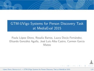 GTM-UVigo Systems for Person Discovery Task
at MediaEval 2015
Paula L´opez Otero, Rosal´ıa Barros, Laura Doc´ıo Fern´andez,
Elisardo Gonz´alez Agulla, Jos´e Luis Alba Castro, Carmen Garc´ıa
Mateo
L´opez Otero, Barros et al. — GTM-UVigo Systems for Person Discovery Task at MediaEval 2015 1/6
 