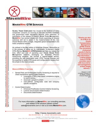 MAVENWIRE GTM SERVICES

GLOBAL TRADE COMPLIANCE has moved to the forefront of many
companies' concerns as sourcing in low-cost countries increases
and government trade regulations become more restrictive. In
anticipation of the release of Oracle's Global Trade Management,
MAVENWIRE has worked closely with Oracle expanding its already                                                             “Oracle can also
extensive skill set to assist in the implementation of this new                                                                 tie GTM to its
Oracle Module within a single, integrated global transportation and                                                                     Oracle
trade compliance solution.                                                                                                    Transportation
                                                                                                                                 Management
                                                                                                                              (OTM) module.
As outlined in the May edition of American Shipper, MavenWire is
                                                                                                                            “The movement
in the process of rolling out its multi-tenant, on-demand Oracle
                                                                                                                                   of physical
GTM offering. MAVENWIRE GTM SERVICES can help you reduce the
                                                                                                                             goods is tied to
time, effort and cost of operating your Oracle Global Trade
                                                                                                                           the movement of
Management instance, leveraging our Business Process
                                                                                                                          that information,”
Outsourcing solutions. We provide a retainer-based service,
                                                                                                                             “Linking global
providing you with predictable costs, GTM Training Courses and
                                                                                                                              trade to (OTM)
the expertise to tackle GTM issues and configurations ranging from
                                                                                                                             provides users
the simple to the most complex.
                                                                                                                            with true end-to-
                                                                                                                          end management
                                                                                                                               of their freight
                                                                                                                                    delivery.”
ORACLE GTM KEY FUNCTIONS
                                                                                                                                    “Shippers’ IT, GTM
   Denied Party and Embargoed Country Screening is required to                                                               competition intensifies” By
    check transactions against trade violations.                                                                                 Jim Blaeser, Publisher
                                                                                                                                 American Shipper May
             Leveraging GTM’s rules based compliance engine                                                                                        2010
                to restrict parties.
             Automatic upload of content
             User-defined, configurable rules and company
                specific exceptions.

   Control Determination
             Enhanced Proliferation Control Initiative Screening
             License and Exception Determination
             Documents Determination




        For more information on MavenWire, our consulting services,
                 and related GTM solutions please contact
           sales@mavenwire.com or visit us at www.MavenWire.com.



                                         http://www.mavenwire.com
                            866.343.4870 (US)  +44 (0) 1285 652835 (International)
                                        Copyright © 2010 MavenWire All Rights Reserved.
        Oracle, OTM, GTM, and G-Log GC3 are trademarks of Oracle. Other names may be trademarks of their respective owners.
 