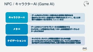 © 2017, Amazon Web Services, Inc. or its Affiliates. All rights reserved.
NPC / キャラクターAI (Game AI)
• ゲーム内のキャラクタにAIを組み込み自律的に動作させる
• 敵のキャラクタにAIを組み込んで動作させたり(NPC)、名人と対
戦する最強のAIなどを作る (AlphaGoなど)
キャラクターAI
•ゲーム中のシナリオやパラメータの自動調整をする
•キャラクターAIが役者だとすれば、「メタAI」は映画監督で「AIディレク
ター」のようなもの
メタAI
• キャラクタAIやメタAIが環境を認識するための知能
• カーナビのようにマップ上のパス検索をしたり、マップ上の木が倒れて
道が塞がれるなど障害物が発生した際の環境の変化を認識する役割
ナビゲーションAI
 