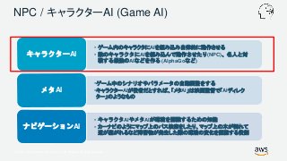 © 2017, Amazon Web Services, Inc. or its Affiliates. All rights reserved.
NPC / キャラクターAI (Game AI)
• ゲーム内のキャラクタにAIを組み込み自律的に動作させる
• 敵のキャラクタにAIを組み込んで動作させたり(NPC)、名人と対
戦する最強のAIなどを作る (AlphaGoなど)
キャラクターAI
•ゲーム中のシナリオやパラメータの自動調整をする
•キャラクターAIが役者だとすれば、「メタAI」は映画監督で「AIディレク
ター」のようなもの
メタAI
• キャラクタAIやメタAIが環境を認識するための知能
• カーナビのようにマップ上のパス検索をしたり、マップ上の木が倒れて
道が塞がれるなど障害物が発生した際の環境の変化を認識する役割
ナビゲーションAI
 