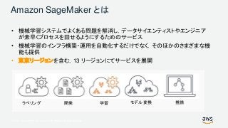 © 2017, Amazon Web Services, Inc. or its Affiliates. All rights reserved.
Amazon SageMaker とは
• 機械学習システムでよくある問題を解消し，データサイエンティストやエンジニア
が素早くプロセスを回せるようにするためのサービス
• 機械学習のインフラ構築・運用を自動化するだけでなく，そのほかのさまざまな機
能も提供
• 東京リージョンを含む，13 リージョンにてサービスを展開
ラベリング 開発 学習 モデル変換 推論
 