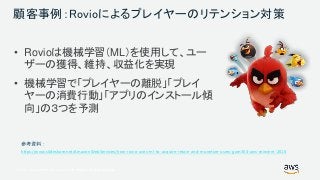 © 2017, Amazon Web Services, Inc. or its Affiliates. All rights reserved.
顧客事例：Rovioによるプレイヤーのリテンション対策
• Rovioは機械学習（ML）を使用して、ユー
ザーの獲得、維持、収益化を実現
• 機械学習で「プレイヤーの離脱」「プレイ
ヤーの消費行動」「アプリのインストール傾
向」の３つを予測
https://www.slideshare.net/AmazonWebServices/how-rovio-uses-ml-to-acquire-retain-and-monetize-users-gam304-aws-reinvent-2018
 
