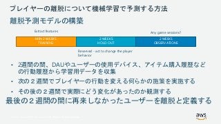 © 2017, Amazon Web Services, Inc. or its Affiliates. All rights reserved.
プレイヤーの離脱について機械学習で予測する方法
MIN 2 WEEKS
TRAINING
2 WEEKS
HOLD OUT
2 WEEKS
OBSERVATIONS
Extract features
Reserved - act to change the player
behavior
Any game sessions?
離脱予測モデルの構築
• 2週間の間、DAUやユーザーの使用デバイス、アイテム購入履歴など
の行動履歴から学習用データを収集
• 次の２週間でプレイヤーの行動を変える何らかの施策を実施する
• その後の２週間で実際にどう変化があったのか観測する
最後の２週間の間に再来しなかったユーザーを離脱と定義する
 