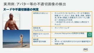 © 2017, Amazon Web Services, Inc. or its Affiliates. All rights reserved.
実用例：アバター等の不適切画像の検出
実用例とできること • チャットやアバターなどでユーザーが不適切な
画像(ヌード、ポルノ、流血、傷害、兵器、自傷行
為、死体に関連した画像)をアップロードした際
の一次判定などで利用
• 一次判定で引っかかった 投稿は人間の目で
チェック
要素技術
アルゴリズム
• ディープラーニング
関連するサービスや
ツール
• Amazon Rekognitionの節度判定機能
難易度
機械学習の知識
• 易
• APIサービスを利用するだけなので機械学習の
知識は不要
ヌードや不適切画像の判定
 