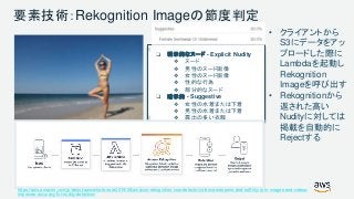 © 2017, Amazon Web Services, Inc. or its Affiliates. All rights reserved.
❏ 明示的なヌード - Explicit Nudity
❖ ヌード
❖ 男性のヌード画像
❖ 女性のヌード画像
❖ 性的な行為
❖ 部分的なヌード
❏ 暗示的 - Suggestive
❖ 女性の水着または下着
❖ 男性の水着または下着
❖ 露出の多い衣服
要素技術：Rekognition Imageの節度判定
• クライアントから
S3にデータをアッ
プロードした際に
Lambdaを起動し
Rekognition
Imageを呼び出す
• Rekognitionから
返された高い
Nudityに対しては
掲載を自動的に
Rejectする
https://aws.amazon.com/jp/about-aws/whats-new/2019/08/amazon-rekognition-now-detects-violence-weapons-and-self-injury-in-images-and-videos-
improves-accuracy-for-nudity-detection/
 